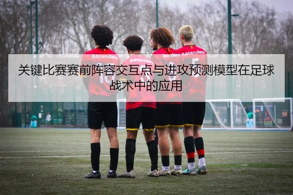 关键比赛赛前阵容交互点与进攻预测模型在足球战术中的应用